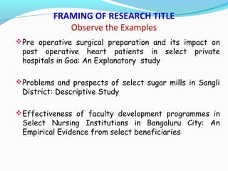 FRAMING OF RESEARCH TITLE
Observe the Examples
Pre operative surgical preparation and its impact on
post operative heart patients in select private
hospitals in Goa: An Explanatory study
Problems and prospects of select sugar mills in Sangli
District: Descriptive Study
Effectiveness of faculty development programmes in
Select Nursing Institutions in Bangaluru City: An
Empirical Evidence from select beneficiaries
 