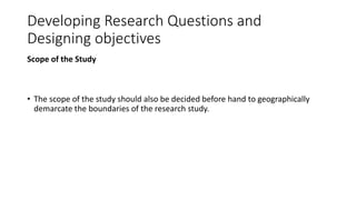 Developing Research Questions and
Designing objectives
Scope of the Study
• The scope of the study should also be decided before hand to geographically
demarcate the boundaries of the research study.
 