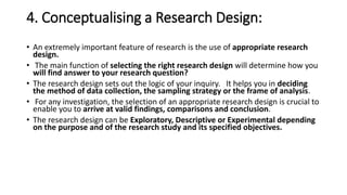 4. Conceptualising a Research Design:
• An extremely important feature of research is the use of appropriate research
design.
• The main function of selecting the right research design will determine how you
will find answer to your research question?
• The research design sets out the logic of your inquiry. It helps you in deciding
the method of data collection, the sampling strategy or the frame of analysis.
• For any investigation, the selection of an appropriate research design is crucial to
enable you to arrive at valid findings, comparisons and conclusion.
• The research design can be Exploratory, Descriptive or Experimental depending
on the purpose and of the research study and its specified objectives.
 