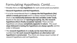 Formulating Hypothesis: Contd…….
• Broadly there are two hypothesis for each constructed assumption:
• Research hypothesis and Null Hypothesis.
• It is to be remembered that it is always the Null hypothesis (Ho)
which is mostly put to test and it is always neutral claiming that
there is no relationship between the two variables under study.
Based on the decision of rejecting/accepting Ho, the research
hypothesis (H1) is finally accepted/ rejected. These are two
hypothesis are always completely opposite in nature. The usual
steps followed in testing the hypothesis are always specific and the
order is followed.
• The research hypothesis in a study can be more than one (any
number) but for each research hypothesis an alternative null
hypothesis is constructed. Thus there are always equal number of
research hypothesis and null hypothesis.
 