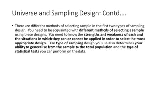 Universe and Sampling Design: Contd….
• There are different methods of selecting sample in the first two types of sampling
design. You need to be acquainted with different methods of selecting a sample
using these designs. You need to know the strengths and weakness of each and
the situations in which they can or cannot be applied in order to select the most
appropriate design. The type of sampling design you use also determines your
ability to generalise from the sample to the total population and the type of
statistical tests you can perform on the data.
 