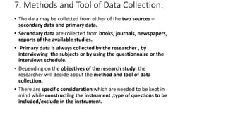 7. Methods and Tool of Data Collection:
• The data may be collected from either of the two sources –
secondary data and primary data.
• Secondary data are collected from books, journals, newspapers,
reports of the available studies.
• Primary data is always collected by the researcher , by
interviewing the subjects or by using the questionnaire or the
interviews schedule.
• Depending on the objectives of the research study, the
researcher will decide about the method and tool of data
collection.
• There are specific consideration which are needed to be kept in
mind while constructing the instrument ,type of questions to be
included/exclude in the instrument.
 