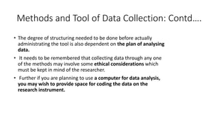 Methods and Tool of Data Collection: Contd….
• The degree of structuring needed to be done before actually
administrating the tool is also dependent on the plan of analysing
data.
• It needs to be remembered that collecting data through any one
of the methods may involve some ethical considerations which
must be kept in mind of the researcher.
• Further if you are planning to use a computer for data analysis,
you may wish to provide space for coding the data on the
research instrument.
 