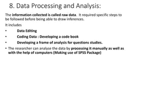 8. Data Processing and Analysis:
The information collected is called raw data. It required specific steps to
be followed before being able to draw inferences.
It includes
• Data Editing
• Coding Data : Developing a code book
• Developing a frame of analysis for questions studies.
• The researcher can analyse the data by processing it manually as well as
with the help of computers (Making use of SPSS Package)
 