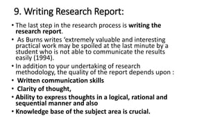 9. Writing Research Report:
• The last step in the research process is writing the
research report.
• As Burns writes ‘extremely valuable and interesting
practical work may be spoiled at the last minute by a
student who is not able to communicate the results
easily (1994).
• In addition to your undertaking of research
methodology, the quality of the report depends upon :
• Written communication skills
• Clarity of thought,
• Ability to express thoughts in a logical, rational and
sequential manner and also
• Knowledge base of the subject area is crucial.
 