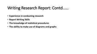 Writing Research Report: Contd……
• Experience in conducting research
• Report Writing Skills
• The knowledge of statistical procedures
• The ability to make use of diagrams and graphs
 
