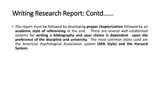Writing Research Report: Contd……
• The report must be followed by developing proper chapterization followed by an
academic style of referencing at the end. There are several well established
systems for writing a bibliography and your choice is dependent upon the
preference of the discipline and university. The most common styles used are
the American Psychological Association system (APA Style) and the Harvard
System.
 