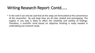 Writing Research Report: Contd……
• In the end it can only be said that all the steps are formulated at the convenience
of the researcher. By and large they are all inter related and overlapping. The
neglect in any step is likely to affect the reliability and validity of findings.
Therefore, a scientific mind based on objective thinking is really needed in
undertaking any research study.
 