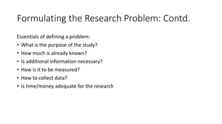 Formulating the Research Problem: Contd.
Essentials of defining a problem:
• What is the purpose of the study?
• How much is already known?
• Is additional information necessary?
• How is it to be measured?
• How to collect data?
• Is time/money adequate for the research
 