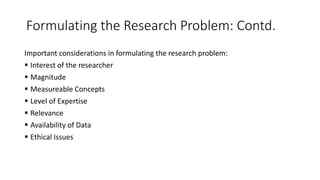 Formulating the Research Problem: Contd.
Important considerations in formulating the research problem:
 Interest of the researcher
 Magnitude
 Measureable Concepts
 Level of Expertise
 Relevance
 Availability of Data
 Ethical Issues
 