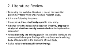 2. Literature Review
• Reviewing the available literature is one of the essential
preliminary tasks while undertaking a research study.
• It has the following functions:
• It provides a theoretical background to your study.
• It brings forth the relationship between what you propose to
study and what has already been studied earlier by the other
researcher.
• You can identify the existing gaps in the available literature and
come up with how your findings will contribute to the existing
body of knowledge in the discipline of your study.
• It also helps to contextualise your findings
 
