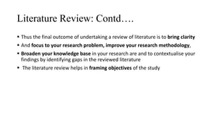 Literature Review: Contd….
 Thus the final outcome of undertaking a review of literature is to bring clarity
 And focus to your research problem, improve your research methodology,
 Broaden your knowledge base in your research are and to contextualise your
findings by identifying gaps in the reviewed literature
 The literature review helps in framing objectives of the study
 
