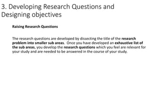 3. Developing Research Questions and
Designing objectives
Raising Research Questions
The research questions are developed by dissecting the title of the research
problem into smaller sub areas. Once you have developed an exhaustive list of
the sub areas, you develop the research questions which you feel are relevant for
your study and are needed to be answered in the course of your study.
 