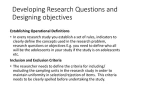 Developing Research Questions and
Designing objectives
Establishing Operational Definitions
• In every research study you establish a set of rules, indicators to
clearly define the concepts used in the research problem,
research questions or objectives E.g. you need to define who all
will be the adolescents in your study if the study is on adolescents
etc.
Inclusion and Exclusion Criteria
• The researcher needs to define the criteria for including/
excluding the sampling units in the research study in order to
maintain uniformity in selection/rejection of items. This criteria
needs to be clearly spelled before undertaking the study.
 