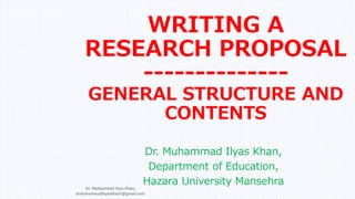 WRITING A
RESEARCH PROPOSAL
--------------
GENERAL STRUCTURE AND
CONTENTS
Dr. Muhammad Ilyas Khan,
Department of Education,
Hazara University Mansehra
Dr. Muhammad Ilyas Khan,
drmuhammadilyaskhan7@gmail.com
 