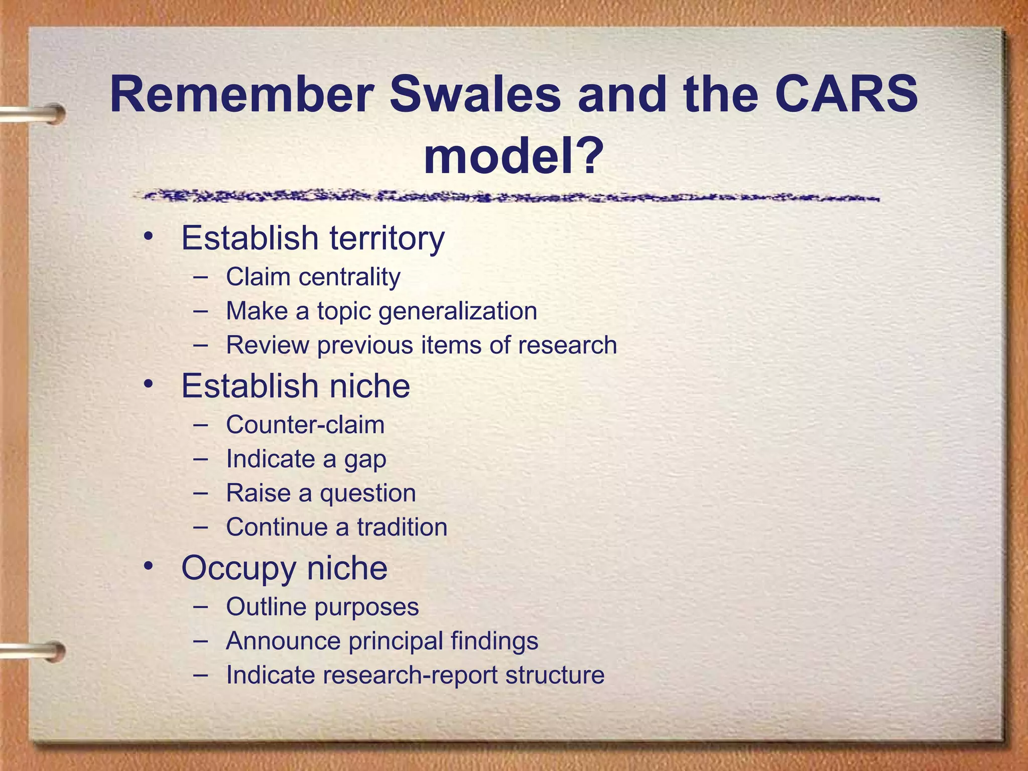 Remember Swales and the CARS model? Establish territory Claim centrality Make a topic generalization Review previous items of research Establish niche  Counter-claim Indicate a gap Raise a question Continue a tradition Occupy niche Outline purposes Announce principal findings Indicate research-report structure 
