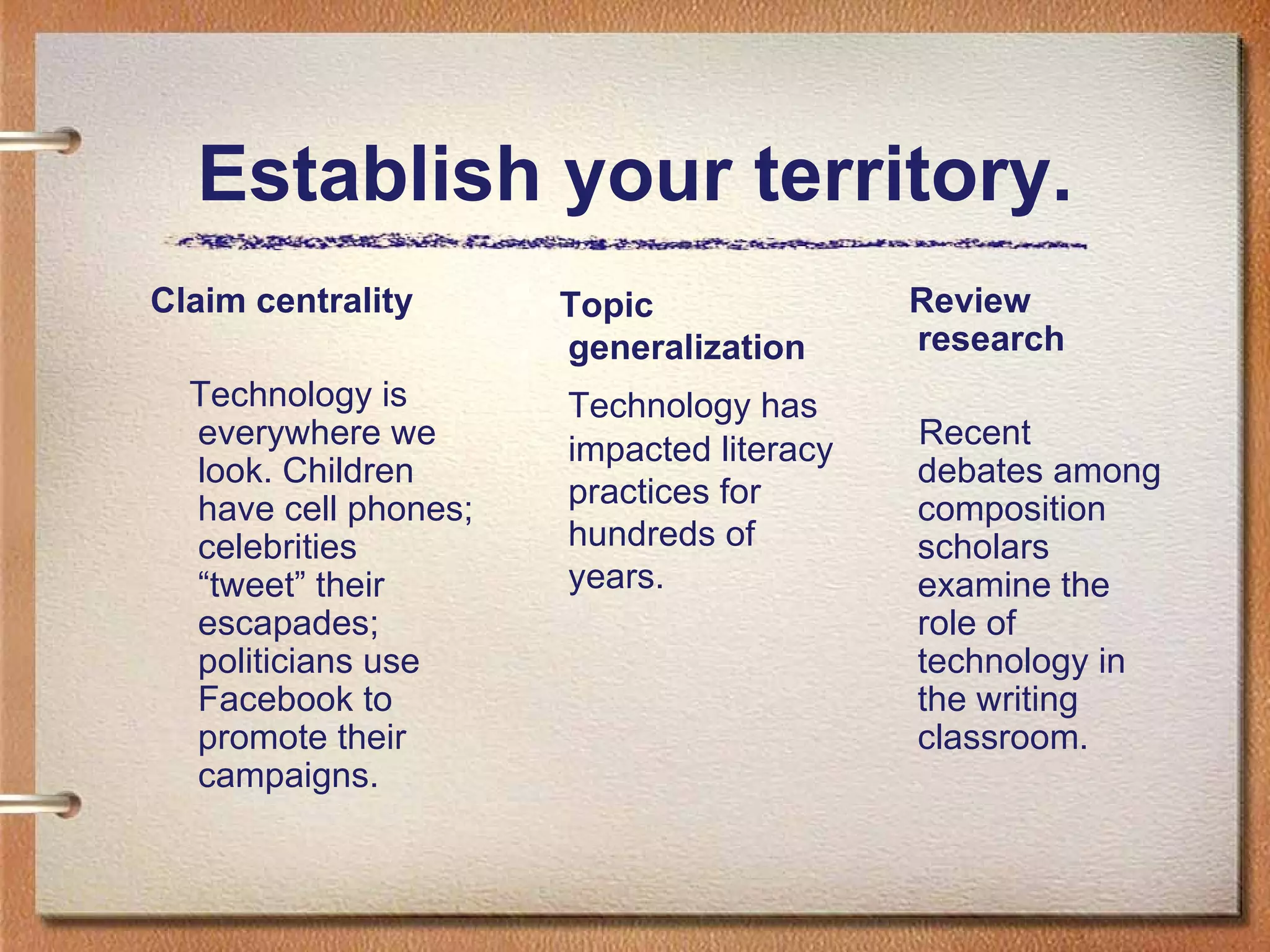 Establish your territory. Claim centrality Technology is everywhere we look. Children have cell phones; celebrities “tweet” their escapades; politicians use Facebook to promote their campaigns.  Review research Recent debates among composition scholars examine the role of technology in the writing classroom.  Topic generalization Technology has impacted literacy practices for hundreds of years. 