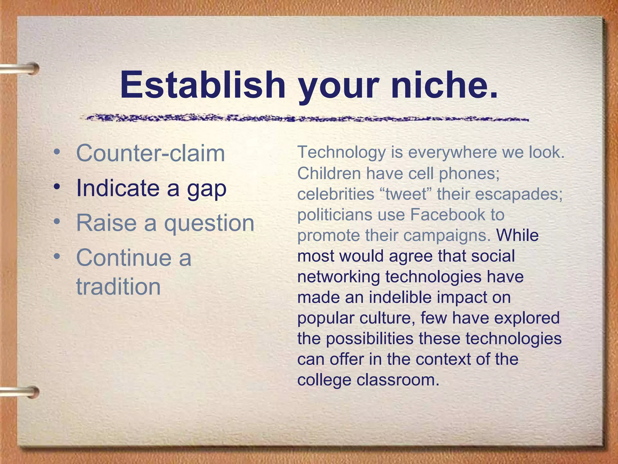 Establish your niche. Counter-claim Indicate a gap Raise a question Continue a tradition Technology is everywhere we look. Children have cell phones; celebrities “tweet” their escapades; politicians use Facebook to promote their campaigns.  While most would agree that social networking technologies have made an indelible impact on popular culture, few have explored the possibilities these technologies can offer in the context of the college classroom.  