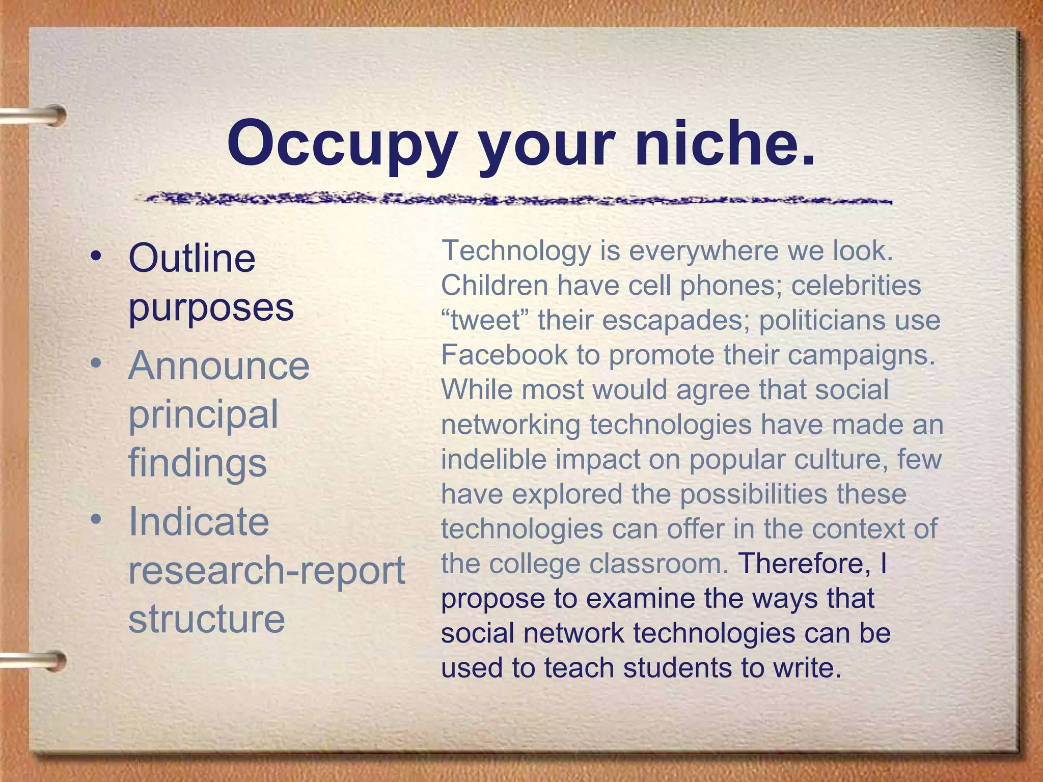 Occupy your niche. Outline purposes Announce principal findings Indicate research-report structure Technology is everywhere we look. Children have cell phones; celebrities “tweet” their escapades; politicians use Facebook to promote their campaigns. While most would agree that social networking technologies have made an indelible impact on popular culture, few have explored the possibilities these technologies can offer in the context of the college classroom.  Therefore, I propose to examine the ways that social network technologies can be used to teach students to write.  