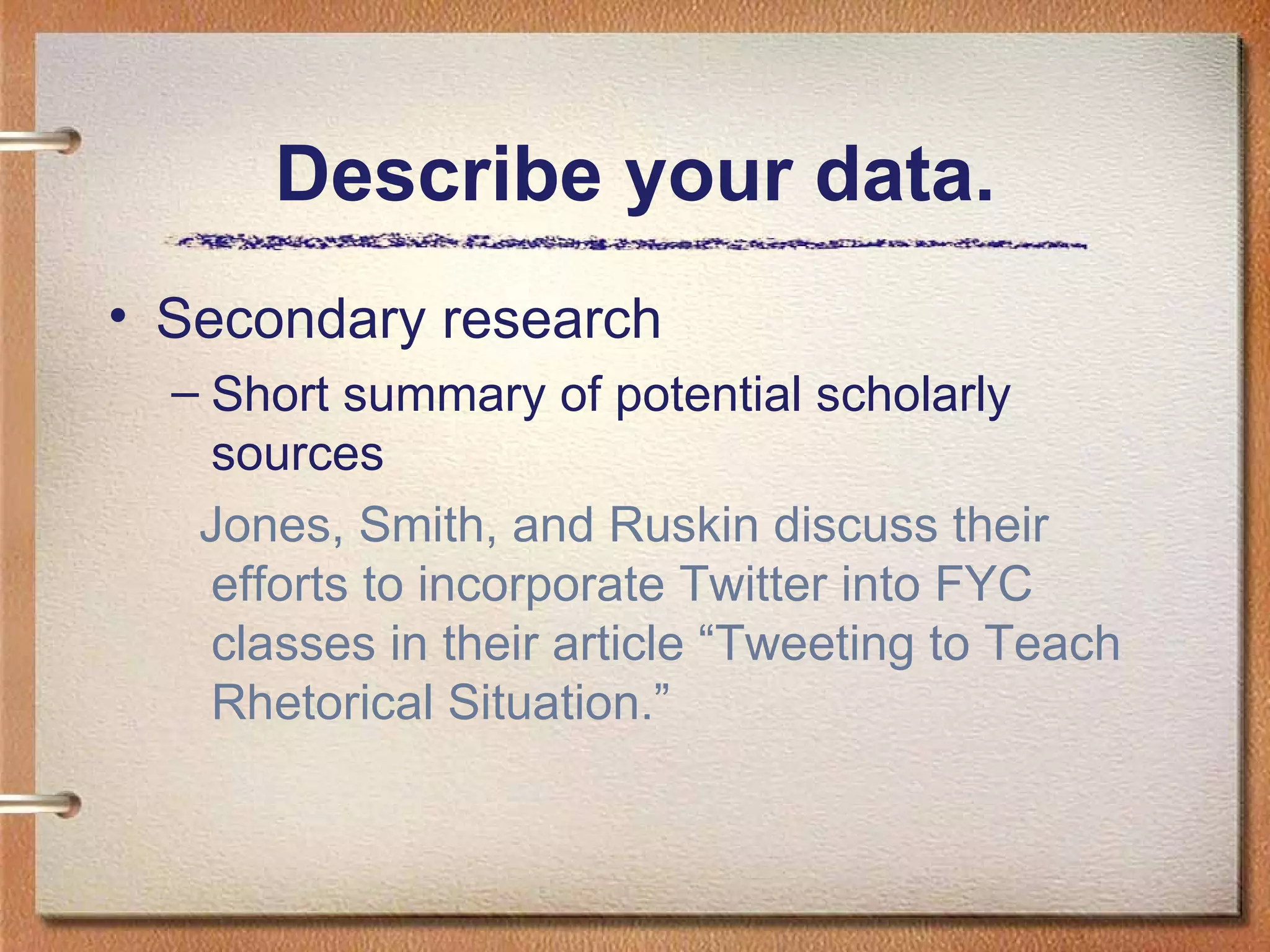 Describe your data. Secondary research Short summary of potential scholarly sources Jones, Smith, and Ruskin discuss their efforts to incorporate Twitter into FYC classes in their article “Tweeting to Teach Rhetorical Situation.”  