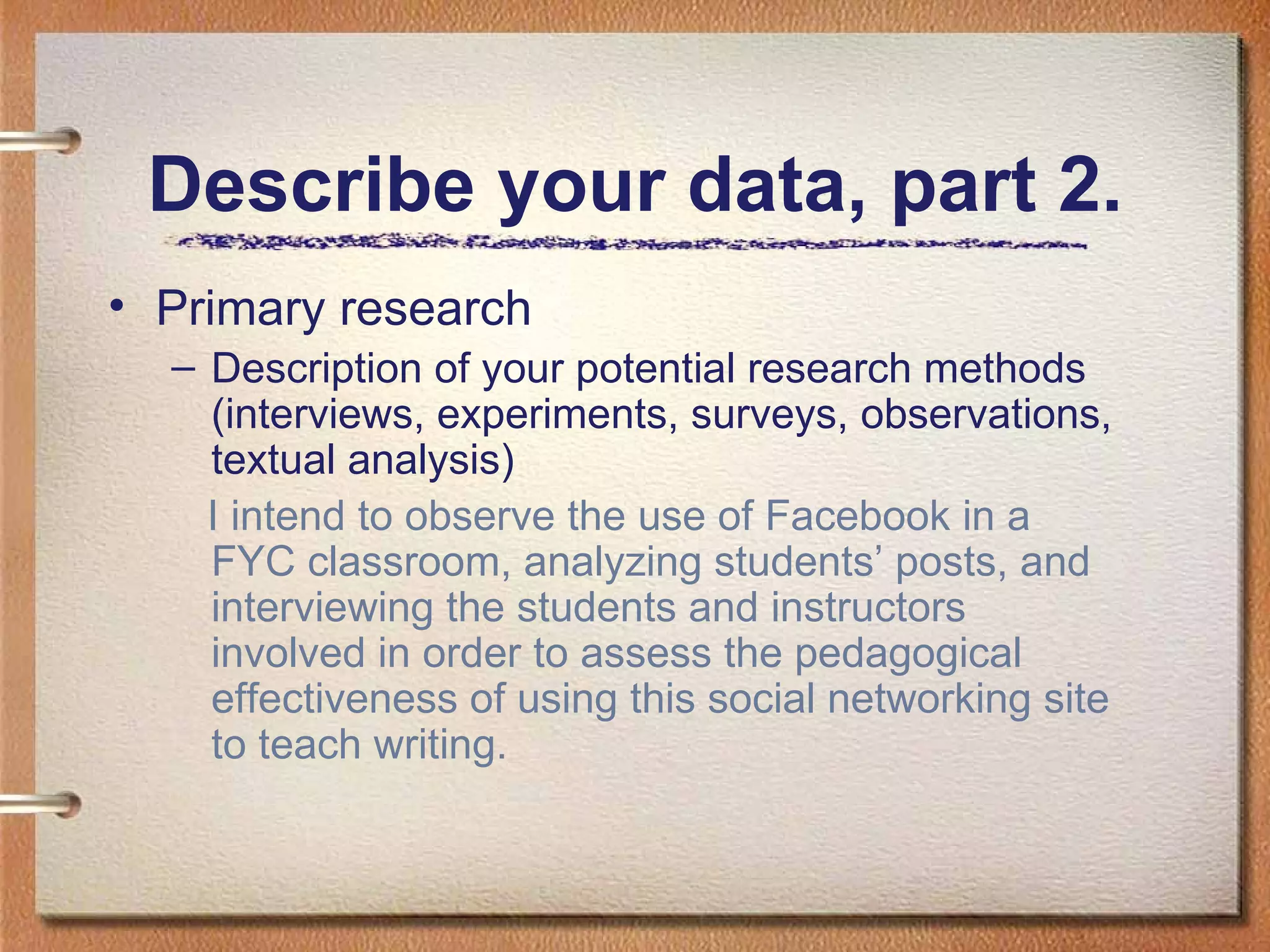 Describe your data, part 2. Primary research Description of your potential research methods (interviews, experiments, surveys, observations, textual analysis) I intend to observe the use of Facebook in a FYC classroom, analyzing students’ posts, and interviewing the students and instructors involved in order to assess the pedagogical effectiveness of using this social networking site to teach writing. 