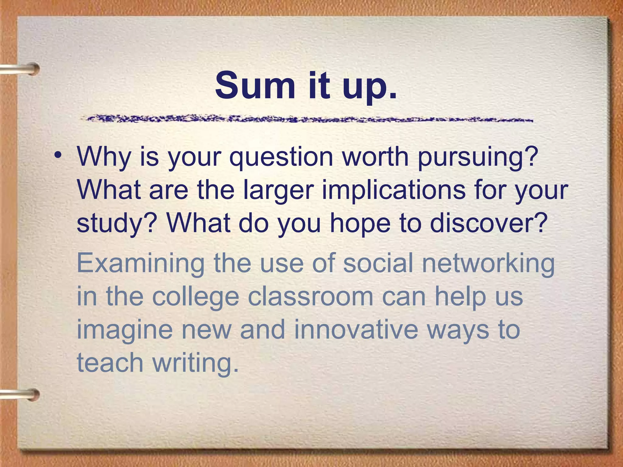Sum it up.  Why is your question worth pursuing? What are the larger implications for your study? What do you hope to discover? Examining the use of social networking in the college classroom can help us imagine new and innovative ways to teach writing. 