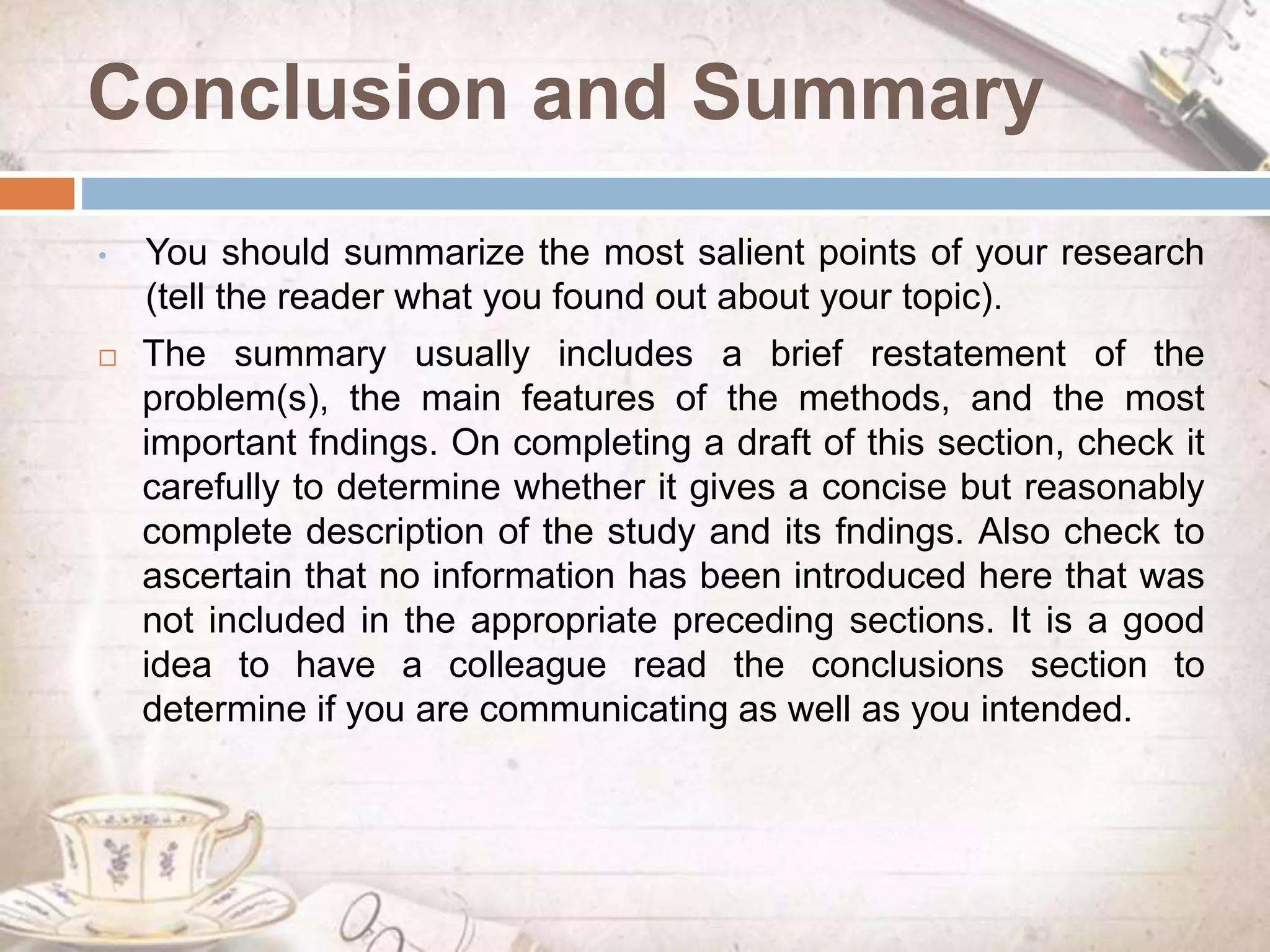 Conclusion and Summary
• You should summarize the most salient points of your research
(tell the reader what you found out about your topic).
 The summary usually includes a brief restatement of the
problem(s), the main features of the methods, and the most
important fndings. On completing a draft of this section, check it
carefully to determine whether it gives a concise but reasonably
complete description of the study and its fndings. Also check to
ascertain that no information has been introduced here that was
not included in the appropriate preceding sections. It is a good
idea to have a colleague read the conclusions section to
determine if you are communicating as well as you intended.
 