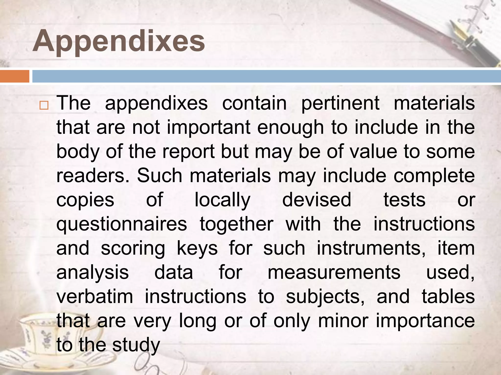 Appendixes
 The appendixes contain pertinent materials
that are not important enough to include in the
body of the report but may be of value to some
readers. Such materials may include complete
copies of locally devised tests or
questionnaires together with the instructions
and scoring keys for such instruments, item
analysis data for measurements used,
verbatim instructions to subjects, and tables
that are very long or of only minor importance
to the study
 