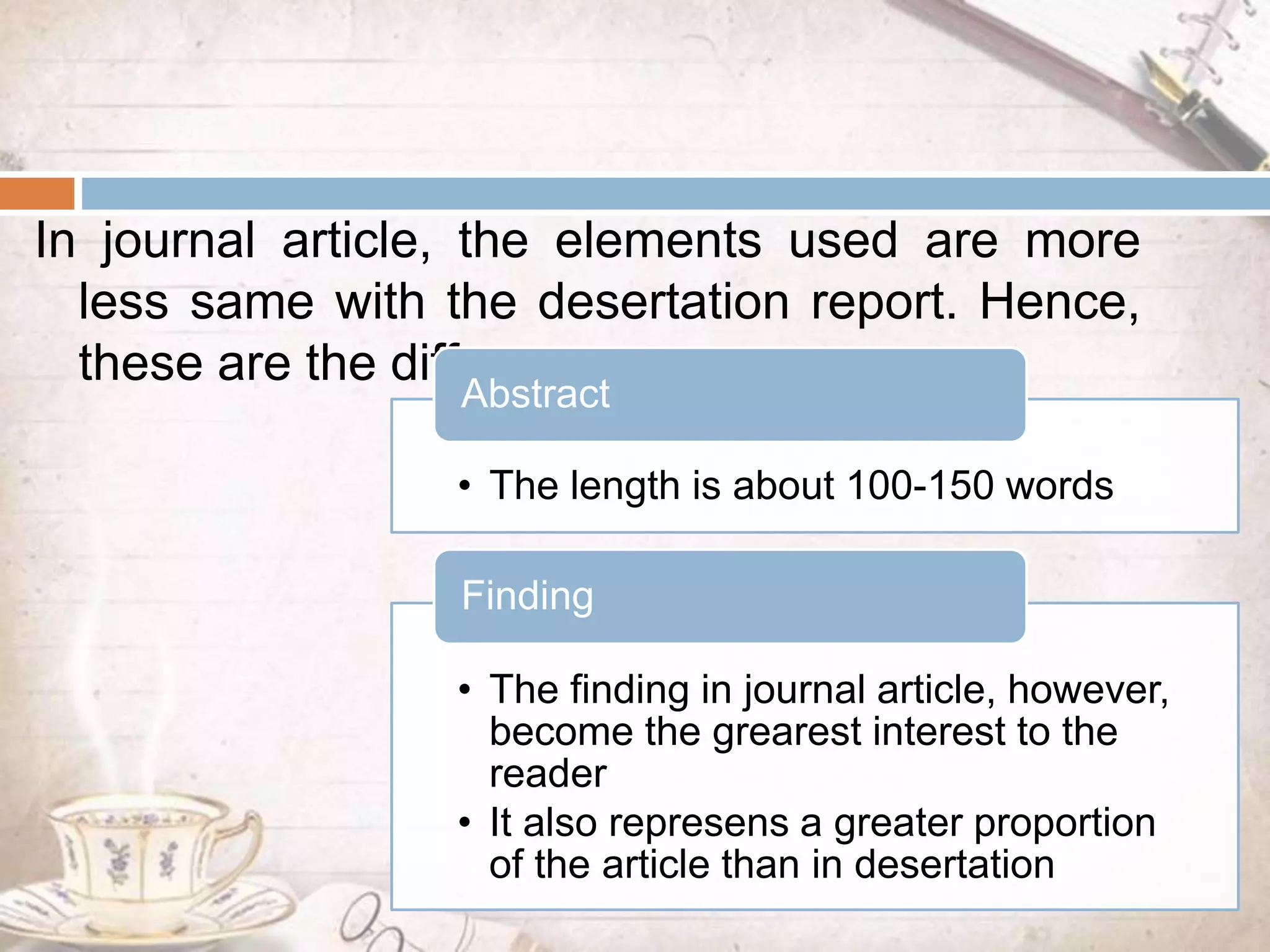 In journal article, the elements used are more
less same with the desertation report. Hence,
these are the differences:
• The length is about 100-150 words
Abstract
• The finding in journal article, however,
become the grearest interest to the
reader
• It also represens a greater proportion
of the article than in desertation
Finding
 