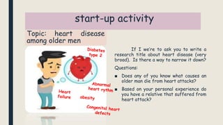 start-up activity
Topic: heart disease
among older men
If I we’re to ask you to write a
research title about heart disease (very
broad). Is there a way to narrow it down?
Questions:
■ Does any of you know what causes an
older man die from heart attacks?
■ Based on your personal experience do
you have a relative that suffered from
heart attack?
 