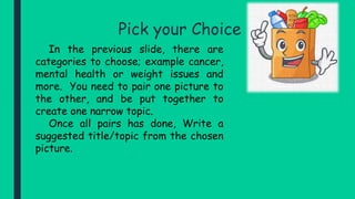 Pick your Choice
In the previous slide, there are
categories to choose; example cancer,
mental health or weight issues and
more. You need to pair one picture to
the other, and be put together to
create one narrow topic.
Once all pairs has done, Write a
suggested title/topic from the chosen
picture.
 