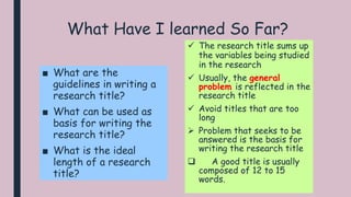 What Have I learned So Far?
■ What are the
guidelines in writing a
research title?
■ What can be used as
basis for writing the
research title?
■ What is the ideal
length of a research
title?
 The research title sums up
the variables being studied
in the research
 Usually, the general
problem is reflected in the
research title
 Avoid titles that are too
long
 Problem that seeks to be
answered is the basis for
writing the research title
 A good title is usually
composed of 12 to 15
words.
 