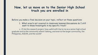 Now, let us move on to the Senior High School
track you are enrolled in
Before you make a final decision on your topic, reflect on these questions:
1. What area/s not covered in classroom lessons/discussions do I still
want to know/investigate in my specific track?
2. If I do this research project, how useful will it be to me as a senior high school
graduate and to the community where I belong, and even to the larger community, the
Philippines,ASEAN, and the world?
 