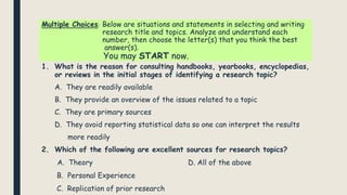 Multiple Choices: Below are situations and statements in selecting and writing
research title and topics. Analyze and understand each
number, then choose the letter(s) that you think the best
answer(s).
You may START now.
1. What is the reason for consulting handbooks, yearbooks, encyclopedias,
or reviews in the initial stages of identifying a research topic?
A. They are readily available
B. They provide an overview of the issues related to a topic
C. They are primary sources
D. They avoid reporting statistical data so one can interpret the results
more readily
2. Which of the following are excellent sources for research topics?
A. Theory D. All of the above
B. Personal Experience
C. Replication of prior research
 