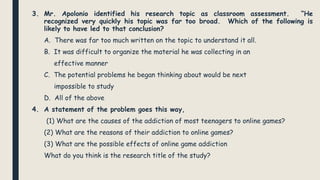 3. Mr. Apolonio identified his research topic as classroom assessment. “He
recognized very quickly his topic was far too broad. Which of the following is
likely to have led to that conclusion?
A. There was far too much written on the topic to understand it all.
B. It was difficult to organize the material he was collecting in an
effective manner
C. The potential problems he began thinking about would be next
impossible to study
D. All of the above
4. A statement of the problem goes this way,
(1) What are the causes of the addiction of most teenagers to online games?
(2) What are the reasons of their addiction to online games?
(3) What are the possible effects of online game addiction
What do you think is the research title of the study?
 