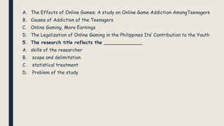 A. The Effects of Online Games: A study on Online Game Addiction AmongTeenagers
B. Causes of Addiction of the Teenagers
C. Online Gaming, More Earnings
D. The Legalization of Online Gaming in the Philippines Its’ Contribution to the Youth
5. The research title reflects the _____________
A. skills of the researcher
B. scope and delimitation
C. statistical treatment
D. Problem of the study
 
