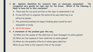 3. Mr. Apolonio identified his research topic as classroom assessment. “He
recognized very quickly his topic was far too broad. Which of the following is
likely to have led to that conclusion?
A. There was far too much written on the topic to understand it all.
B. It was difficult to organize the material he was collecting in an
effective manner
C. The potential problems he began thinking about would be next
impossible to study
D. All of the above
4. A statement of the problem goes this way,
(1) What are the causes of the addiction of most teenagers to online games?
(2) What are the reasons of their addiction to online games?
(3) What are the possible effects of online game addiction
What do you think is the research title of the study?
 