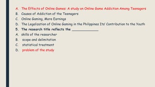 A. The Effects of Online Games: A study on Online Game Addiction Among Teenagers
B. Causes of Addiction of the Teenagers
C. Online Gaming, More Earnings
D. The Legalization of Online Gaming in the Philippines Its’ Contribution to the Youth
5. The research title reflects the _____________
A. skills of the researcher
B. scope and delimitation
C. statistical treatment
D. problem of the study
 