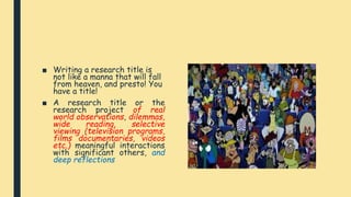■ Writing a research title is
not like a manna that will fall
from heaven, and presto! You
have a title!
■ A research title or the
research project of real
world observations, dilemmas,
wide reading, selective
viewing (television programs,
films documentaries, videos
etc.) meaningful interactions
with significant others, and
deep reflections
 