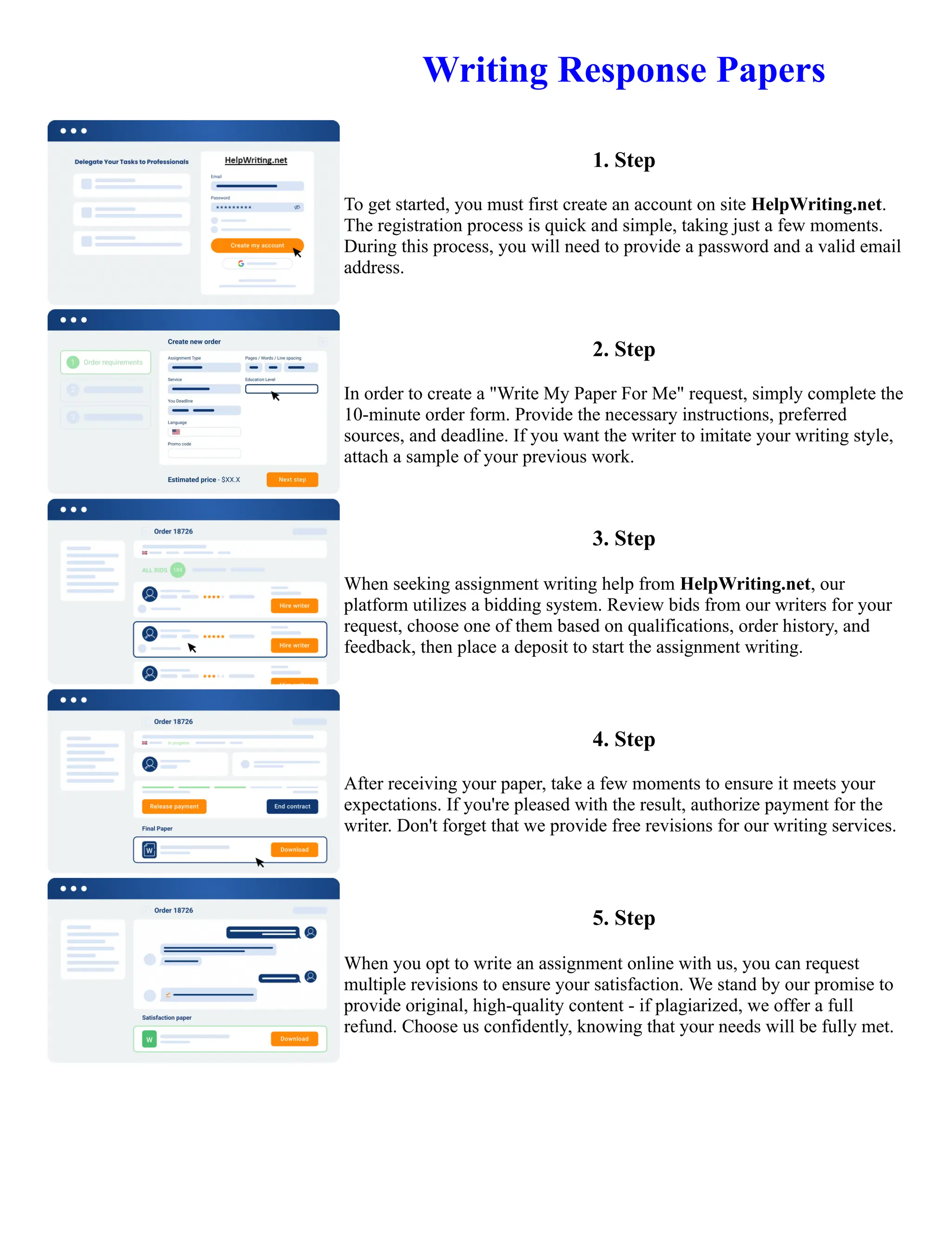 Writing Response Papers
1. Step
To get started, you must first create an account on site HelpWriting.net.
The registration process is quick and simple, taking just a few moments.
During this process, you will need to provide a password and a valid email
address.
2. Step
In order to create a "Write My Paper For Me" request, simply complete the
10-minute order form. Provide the necessary instructions, preferred
sources, and deadline. If you want the writer to imitate your writing style,
attach a sample of your previous work.
3. Step
When seeking assignment writing help from HelpWriting.net, our
platform utilizes a bidding system. Review bids from our writers for your
request, choose one of them based on qualifications, order history, and
feedback, then place a deposit to start the assignment writing.
4. Step
After receiving your paper, take a few moments to ensure it meets your
expectations. If you're pleased with the result, authorize payment for the
writer. Don't forget that we provide free revisions for our writing services.
5. Step
When you opt to write an assignment online with us, you can request
multiple revisions to ensure your satisfaction. We stand by our promise to
provide original, high-quality content - if plagiarized, we offer a full
refund. Choose us confidently, knowing that your needs will be fully met.
Writing Response Papers Writing Response Papers
 