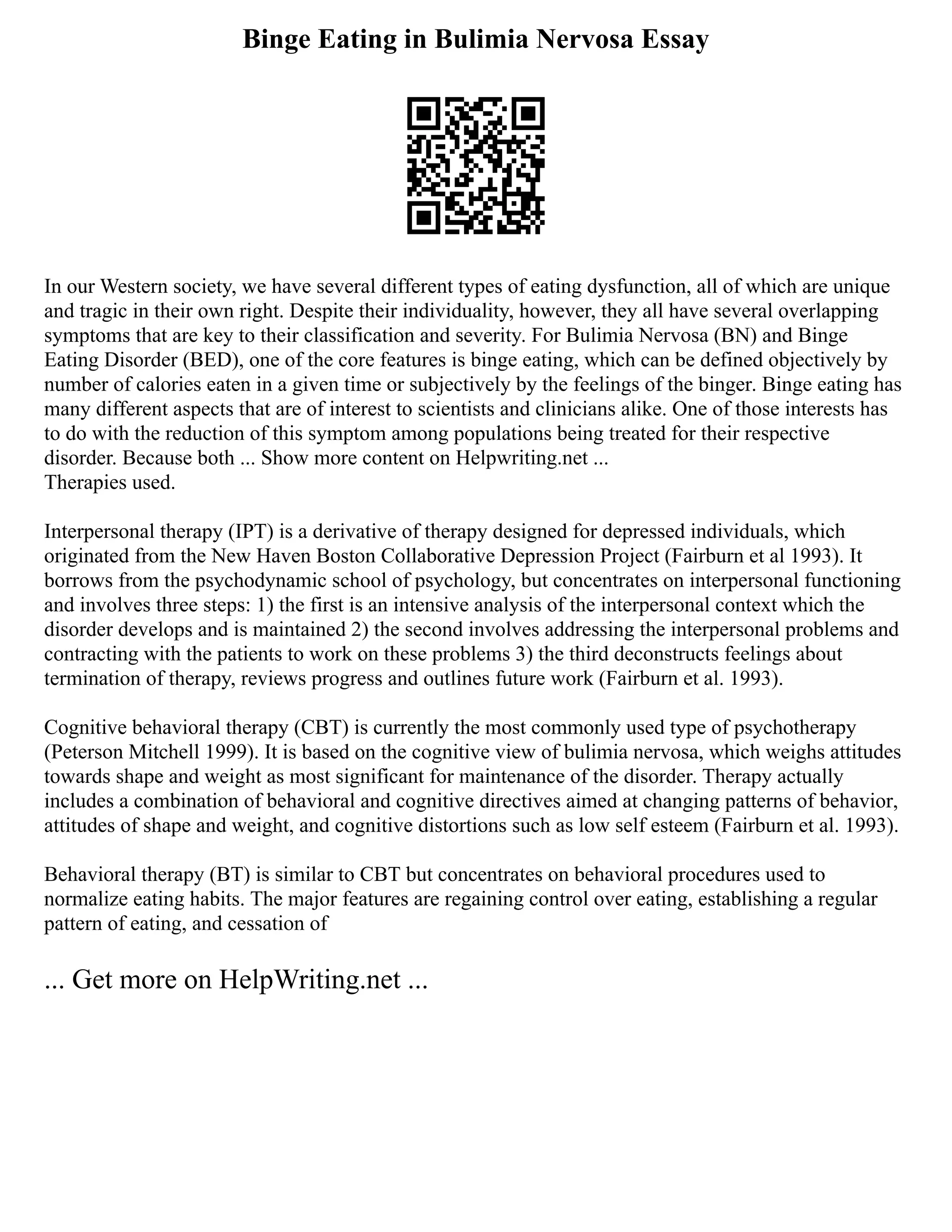 Binge Eating in Bulimia Nervosa Essay
In our Western society, we have several different types of eating dysfunction, all of which are unique
and tragic in their own right. Despite their individuality, however, they all have several overlapping
symptoms that are key to their classification and severity. For Bulimia Nervosa (BN) and Binge
Eating Disorder (BED), one of the core features is binge eating, which can be defined objectively by
number of calories eaten in a given time or subjectively by the feelings of the binger. Binge eating has
many different aspects that are of interest to scientists and clinicians alike. One of those interests has
to do with the reduction of this symptom among populations being treated for their respective
disorder. Because both ... Show more content on Helpwriting.net ...
Therapies used.
Interpersonal therapy (IPT) is a derivative of therapy designed for depressed individuals, which
originated from the New Haven Boston Collaborative Depression Project (Fairburn et al 1993). It
borrows from the psychodynamic school of psychology, but concentrates on interpersonal functioning
and involves three steps: 1) the first is an intensive analysis of the interpersonal context which the
disorder develops and is maintained 2) the second involves addressing the interpersonal problems and
contracting with the patients to work on these problems 3) the third deconstructs feelings about
termination of therapy, reviews progress and outlines future work (Fairburn et al. 1993).
Cognitive behavioral therapy (CBT) is currently the most commonly used type of psychotherapy
(Peterson Mitchell 1999). It is based on the cognitive view of bulimia nervosa, which weighs attitudes
towards shape and weight as most significant for maintenance of the disorder. Therapy actually
includes a combination of behavioral and cognitive directives aimed at changing patterns of behavior,
attitudes of shape and weight, and cognitive distortions such as low self esteem (Fairburn et al. 1993).
Behavioral therapy (BT) is similar to CBT but concentrates on behavioral procedures used to
normalize eating habits. The major features are regaining control over eating, establishing a regular
pattern of eating, and cessation of
... Get more on HelpWriting.net ...
 
