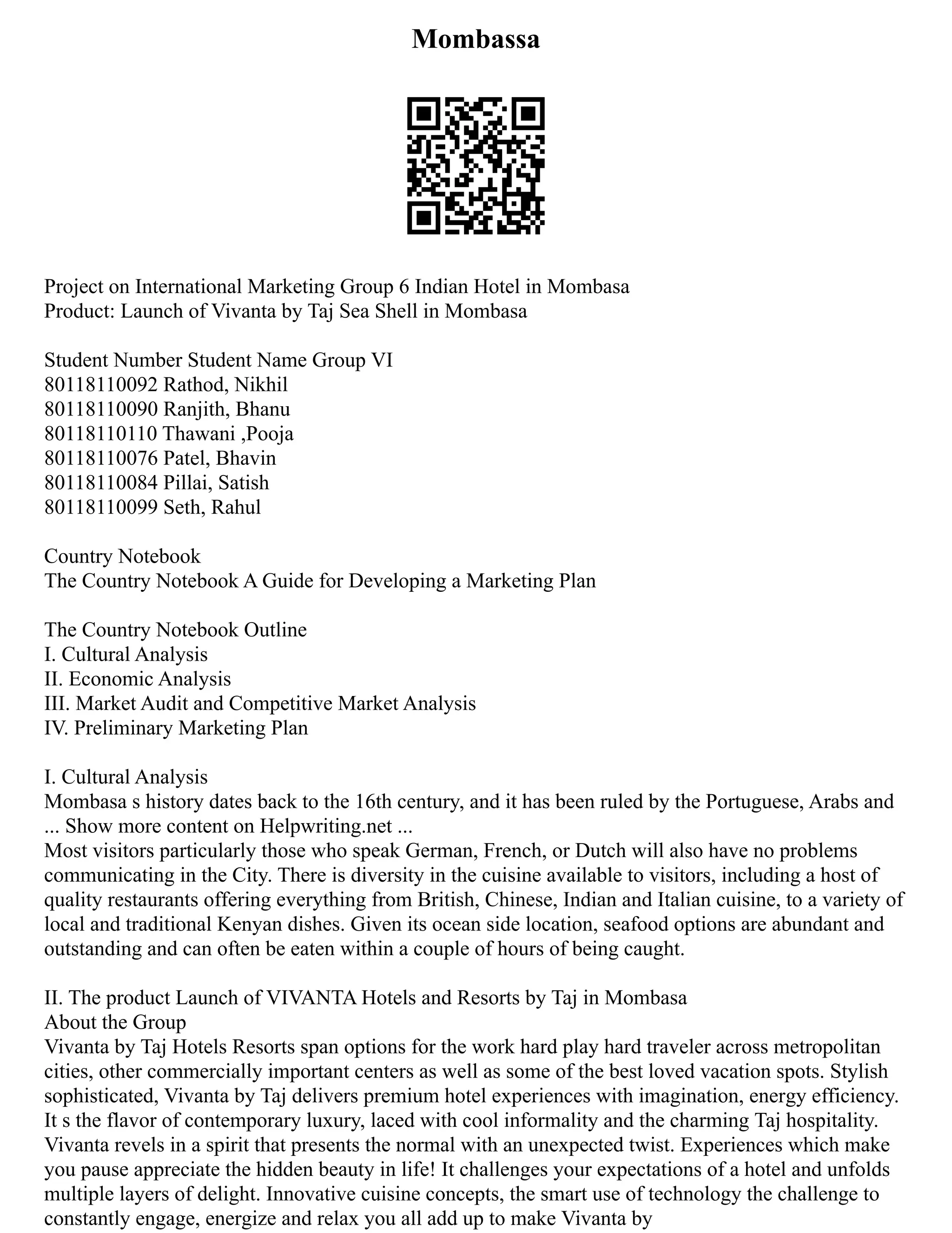 Mombassa
Project on International Marketing Group 6 Indian Hotel in Mombasa
Product: Launch of Vivanta by Taj Sea Shell in Mombasa
Student Number Student Name Group VI
80118110092 Rathod, Nikhil
80118110090 Ranjith, Bhanu
80118110110 Thawani ,Pooja
80118110076 Patel, Bhavin
80118110084 Pillai, Satish
80118110099 Seth, Rahul
Country Notebook
The Country Notebook A Guide for Developing a Marketing Plan
The Country Notebook Outline
I. Cultural Analysis
II. Economic Analysis
III. Market Audit and Competitive Market Analysis
IV. Preliminary Marketing Plan
I. Cultural Analysis
Mombasa s history dates back to the 16th century, and it has been ruled by the Portuguese, Arabs and
... Show more content on Helpwriting.net ...
Most visitors particularly those who speak German, French, or Dutch will also have no problems
communicating in the City. There is diversity in the cuisine available to visitors, including a host of
quality restaurants offering everything from British, Chinese, Indian and Italian cuisine, to a variety of
local and traditional Kenyan dishes. Given its ocean side location, seafood options are abundant and
outstanding and can often be eaten within a couple of hours of being caught.
II. The product Launch of VIVANTA Hotels and Resorts by Taj in Mombasa
About the Group
Vivanta by Taj Hotels Resorts span options for the work hard play hard traveler across metropolitan
cities, other commercially important centers as well as some of the best loved vacation spots. Stylish
sophisticated, Vivanta by Taj delivers premium hotel experiences with imagination, energy efficiency.
It s the flavor of contemporary luxury, laced with cool informality and the charming Taj hospitality.
Vivanta revels in a spirit that presents the normal with an unexpected twist. Experiences which make
you pause appreciate the hidden beauty in life! It challenges your expectations of a hotel and unfolds
multiple layers of delight. Innovative cuisine concepts, the smart use of technology the challenge to
constantly engage, energize and relax you all add up to make Vivanta by
 