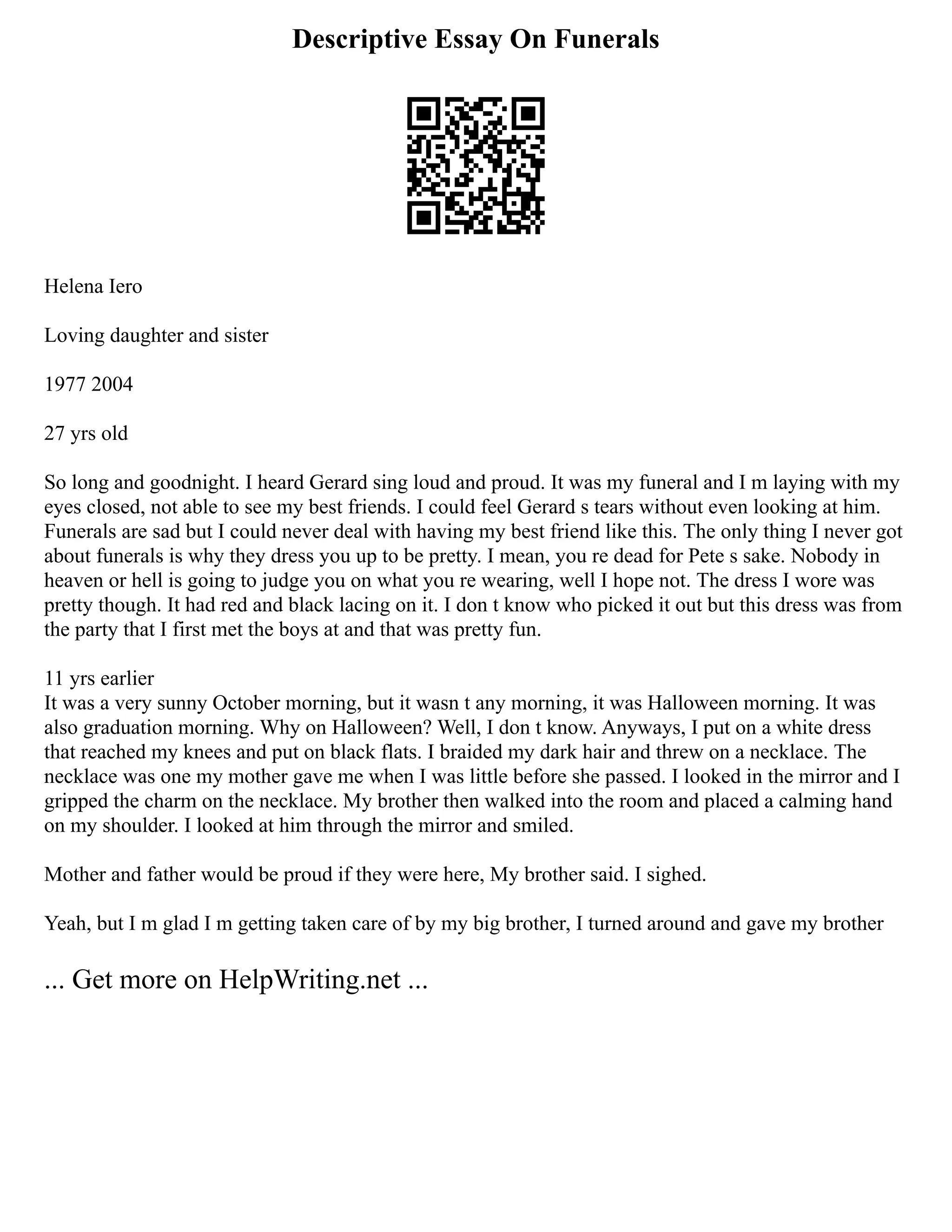 Descriptive Essay On Funerals
Helena Iero
Loving daughter and sister
1977 2004
27 yrs old
So long and goodnight. I heard Gerard sing loud and proud. It was my funeral and I m laying with my
eyes closed, not able to see my best friends. I could feel Gerard s tears without even looking at him.
Funerals are sad but I could never deal with having my best friend like this. The only thing I never got
about funerals is why they dress you up to be pretty. I mean, you re dead for Pete s sake. Nobody in
heaven or hell is going to judge you on what you re wearing, well I hope not. The dress I wore was
pretty though. It had red and black lacing on it. I don t know who picked it out but this dress was from
the party that I first met the boys at and that was pretty fun.
11 yrs earlier
It was a very sunny October morning, but it wasn t any morning, it was Halloween morning. It was
also graduation morning. Why on Halloween? Well, I don t know. Anyways, I put on a white dress
that reached my knees and put on black flats. I braided my dark hair and threw on a necklace. The
necklace was one my mother gave me when I was little before she passed. I looked in the mirror and I
gripped the charm on the necklace. My brother then walked into the room and placed a calming hand
on my shoulder. I looked at him through the mirror and smiled.
Mother and father would be proud if they were here, My brother said. I sighed.
Yeah, but I m glad I m getting taken care of by my big brother, I turned around and gave my brother
... Get more on HelpWriting.net ...
 
