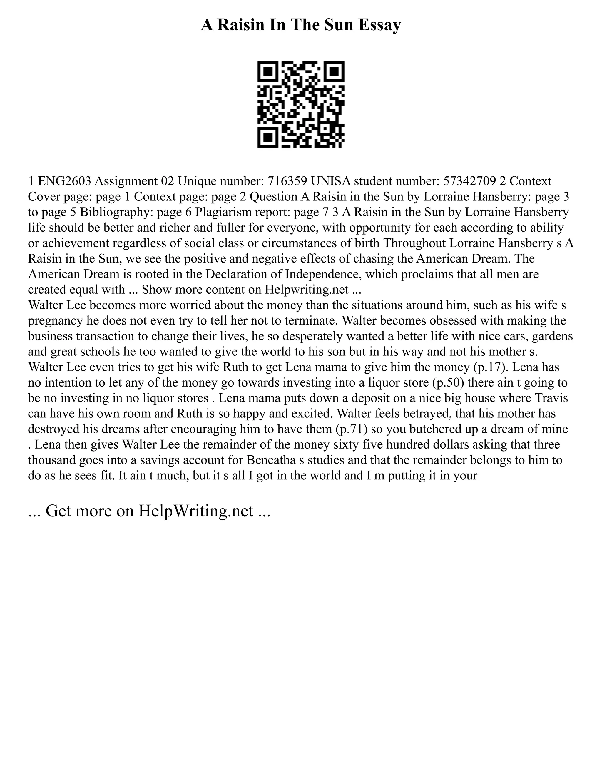 A Raisin In The Sun Essay
1 ENG2603 Assignment 02 Unique number: 716359 UNISA student number: 57342709 2 Context
Cover page: page 1 Context page: page 2 Question A Raisin in the Sun by Lorraine Hansberry: page 3
to page 5 Bibliography: page 6 Plagiarism report: page 7 3 A Raisin in the Sun by Lorraine Hansberry
life should be better and richer and fuller for everyone, with opportunity for each according to ability
or achievement regardless of social class or circumstances of birth Throughout Lorraine Hansberry s A
Raisin in the Sun, we see the positive and negative effects of chasing the American Dream. The
American Dream is rooted in the Declaration of Independence, which proclaims that all men are
created equal with ... Show more content on Helpwriting.net ...
Walter Lee becomes more worried about the money than the situations around him, such as his wife s
pregnancy he does not even try to tell her not to terminate. Walter becomes obsessed with making the
business transaction to change their lives, he so desperately wanted a better life with nice cars, gardens
and great schools he too wanted to give the world to his son but in his way and not his mother s.
Walter Lee even tries to get his wife Ruth to get Lena mama to give him the money (p.17). Lena has
no intention to let any of the money go towards investing into a liquor store (p.50) there ain t going to
be no investing in no liquor stores . Lena mama puts down a deposit on a nice big house where Travis
can have his own room and Ruth is so happy and excited. Walter feels betrayed, that his mother has
destroyed his dreams after encouraging him to have them (p.71) so you butchered up a dream of mine
. Lena then gives Walter Lee the remainder of the money sixty five hundred dollars asking that three
thousand goes into a savings account for Beneatha s studies and that the remainder belongs to him to
do as he sees fit. It ain t much, but it s all I got in the world and I m putting it in your
... Get more on HelpWriting.net ...
 