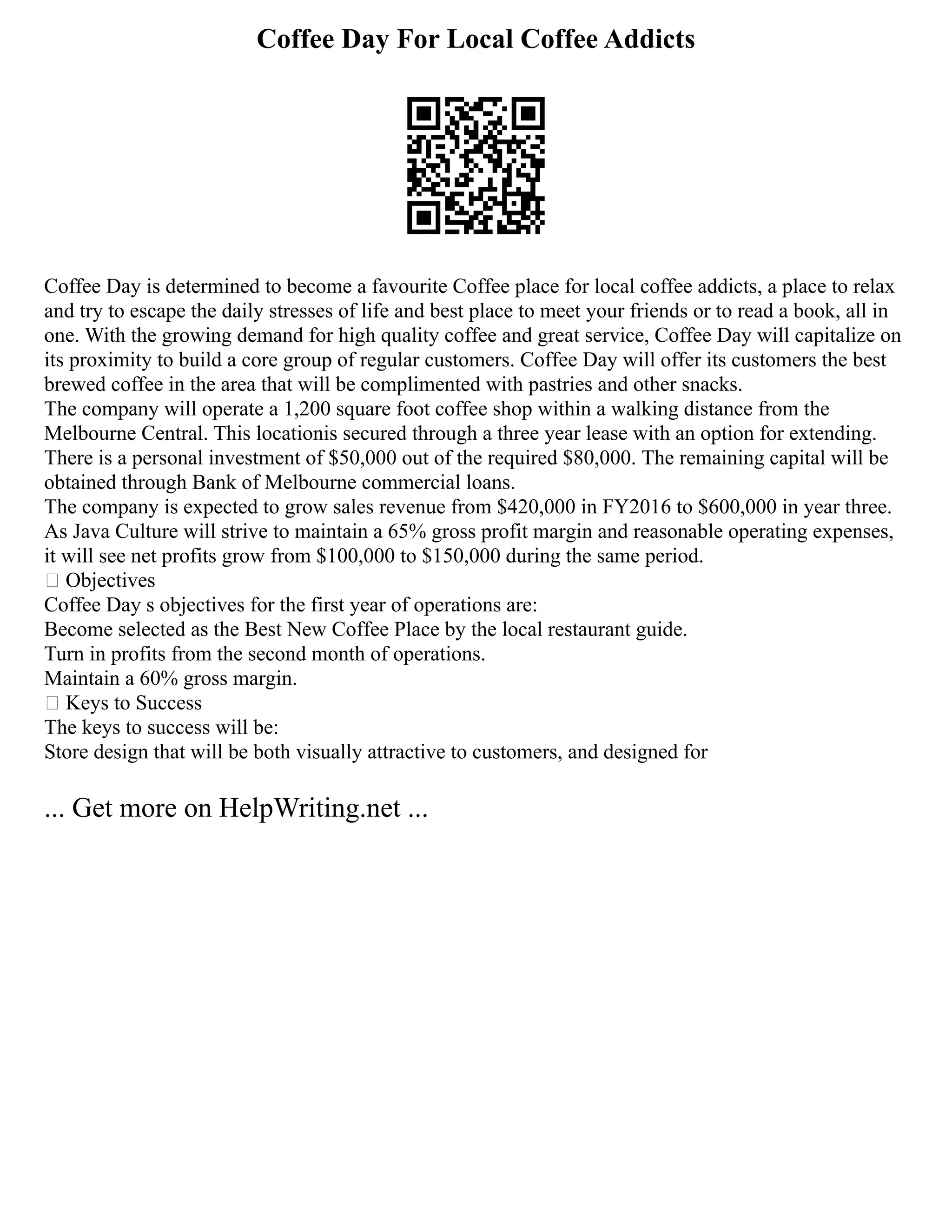 Coffee Day For Local Coffee Addicts
Coffee Day is determined to become a favourite Coffee place for local coffee addicts, a place to relax
and try to escape the daily stresses of life and best place to meet your friends or to read a book, all in
one. With the growing demand for high quality coffee and great service, Coffee Day will capitalize on
its proximity to build a core group of regular customers. Coffee Day will offer its customers the best
brewed coffee in the area that will be complimented with pastries and other snacks.
The company will operate a 1,200 square foot coffee shop within a walking distance from the
Melbourne Central. This locationis secured through a three year lease with an option for extending.
There is a personal investment of $50,000 out of the required $80,000. The remaining capital will be
obtained through Bank of Melbourne commercial loans.
The company is expected to grow sales revenue from $420,000 in FY2016 to $600,000 in year three.
As Java Culture will strive to maintain a 65% gross profit margin and reasonable operating expenses,
it will see net profits grow from $100,000 to $150,000 during the same period.
 Objectives
Coffee Day s objectives for the first year of operations are:
Become selected as the Best New Coffee Place by the local restaurant guide.
Turn in profits from the second month of operations.
Maintain a 60% gross margin.
 Keys to Success
The keys to success will be:
Store design that will be both visually attractive to customers, and designed for
... Get more on HelpWriting.net ...
 