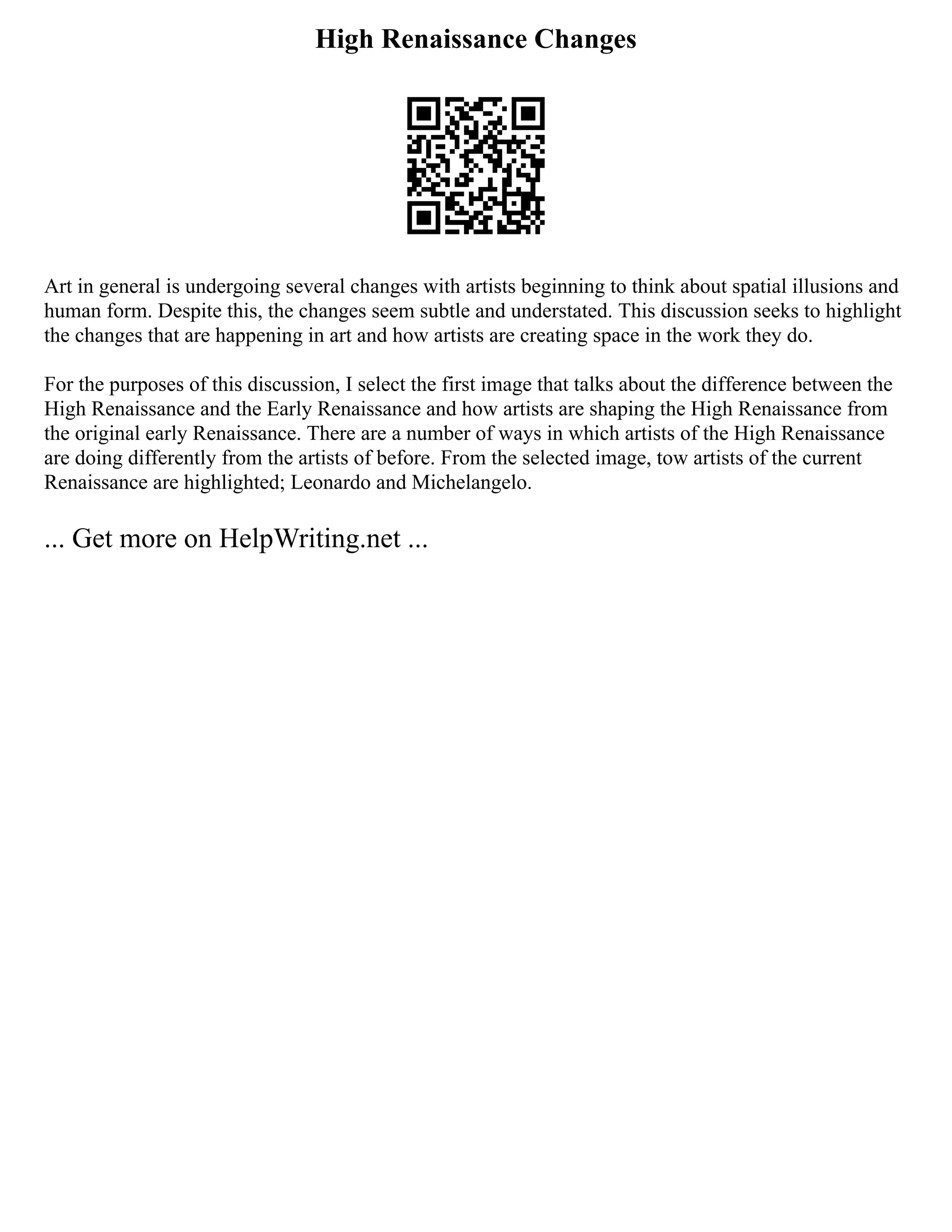 High Renaissance Changes
Art in general is undergoing several changes with artists beginning to think about spatial illusions and
human form. Despite this, the changes seem subtle and understated. This discussion seeks to highlight
the changes that are happening in art and how artists are creating space in the work they do.
For the purposes of this discussion, I select the first image that talks about the difference between the
High Renaissance and the Early Renaissance and how artists are shaping the High Renaissance from
the original early Renaissance. There are a number of ways in which artists of the High Renaissance
are doing differently from the artists of before. From the selected image, tow artists of the current
Renaissance are highlighted; Leonardo and Michelangelo.
... Get more on HelpWriting.net ...
 