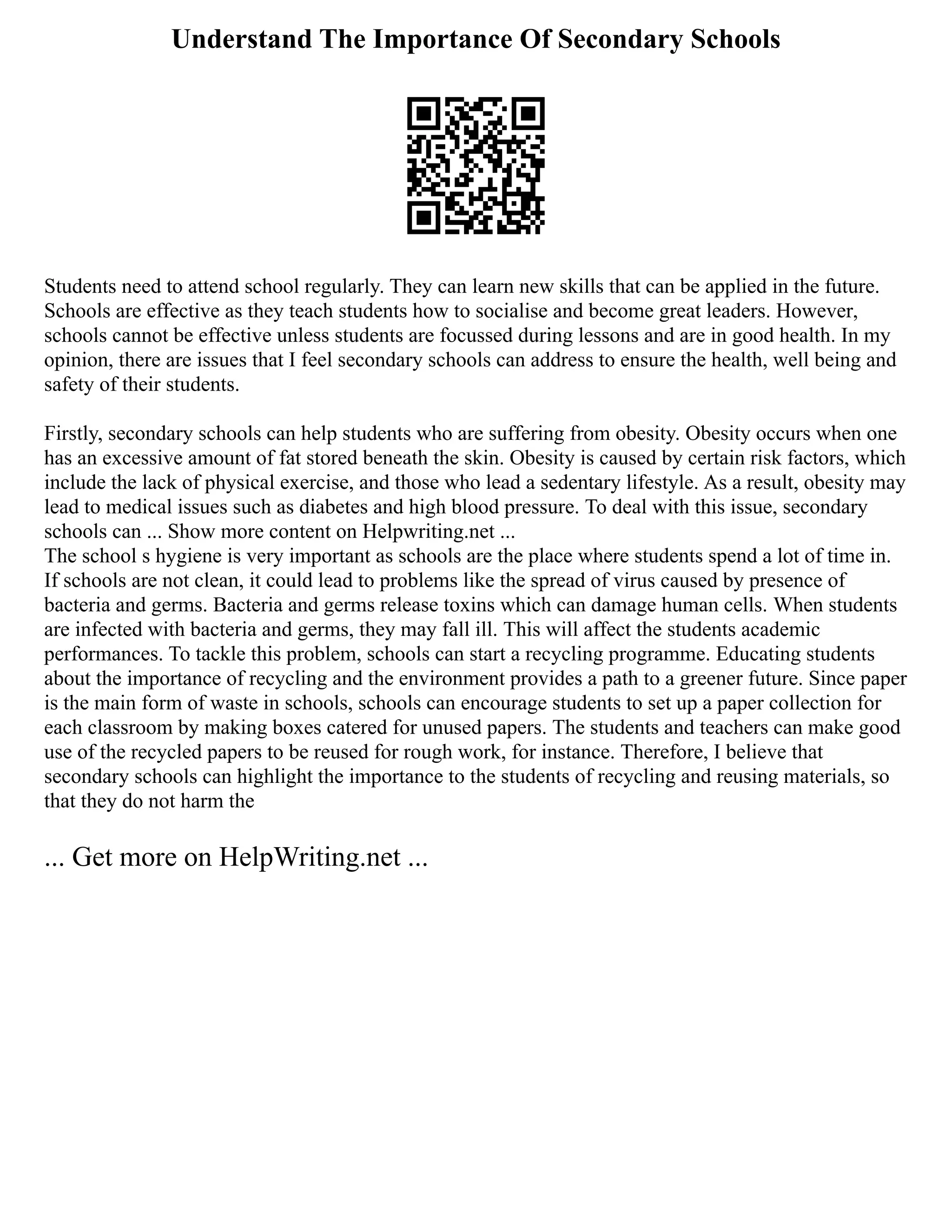Understand The Importance Of Secondary Schools
Students need to attend school regularly. They can learn new skills that can be applied in the future.
Schools are effective as they teach students how to socialise and become great leaders. However,
schools cannot be effective unless students are focussed during lessons and are in good health. In my
opinion, there are issues that I feel secondary schools can address to ensure the health, well being and
safety of their students.
Firstly, secondary schools can help students who are suffering from obesity. Obesity occurs when one
has an excessive amount of fat stored beneath the skin. Obesity is caused by certain risk factors, which
include the lack of physical exercise, and those who lead a sedentary lifestyle. As a result, obesity may
lead to medical issues such as diabetes and high blood pressure. To deal with this issue, secondary
schools can ... Show more content on Helpwriting.net ...
The school s hygiene is very important as schools are the place where students spend a lot of time in.
If schools are not clean, it could lead to problems like the spread of virus caused by presence of
bacteria and germs. Bacteria and germs release toxins which can damage human cells. When students
are infected with bacteria and germs, they may fall ill. This will affect the students academic
performances. To tackle this problem, schools can start a recycling programme. Educating students
about the importance of recycling and the environment provides a path to a greener future. Since paper
is the main form of waste in schools, schools can encourage students to set up a paper collection for
each classroom by making boxes catered for unused papers. The students and teachers can make good
use of the recycled papers to be reused for rough work, for instance. Therefore, I believe that
secondary schools can highlight the importance to the students of recycling and reusing materials, so
that they do not harm the
... Get more on HelpWriting.net ...
 