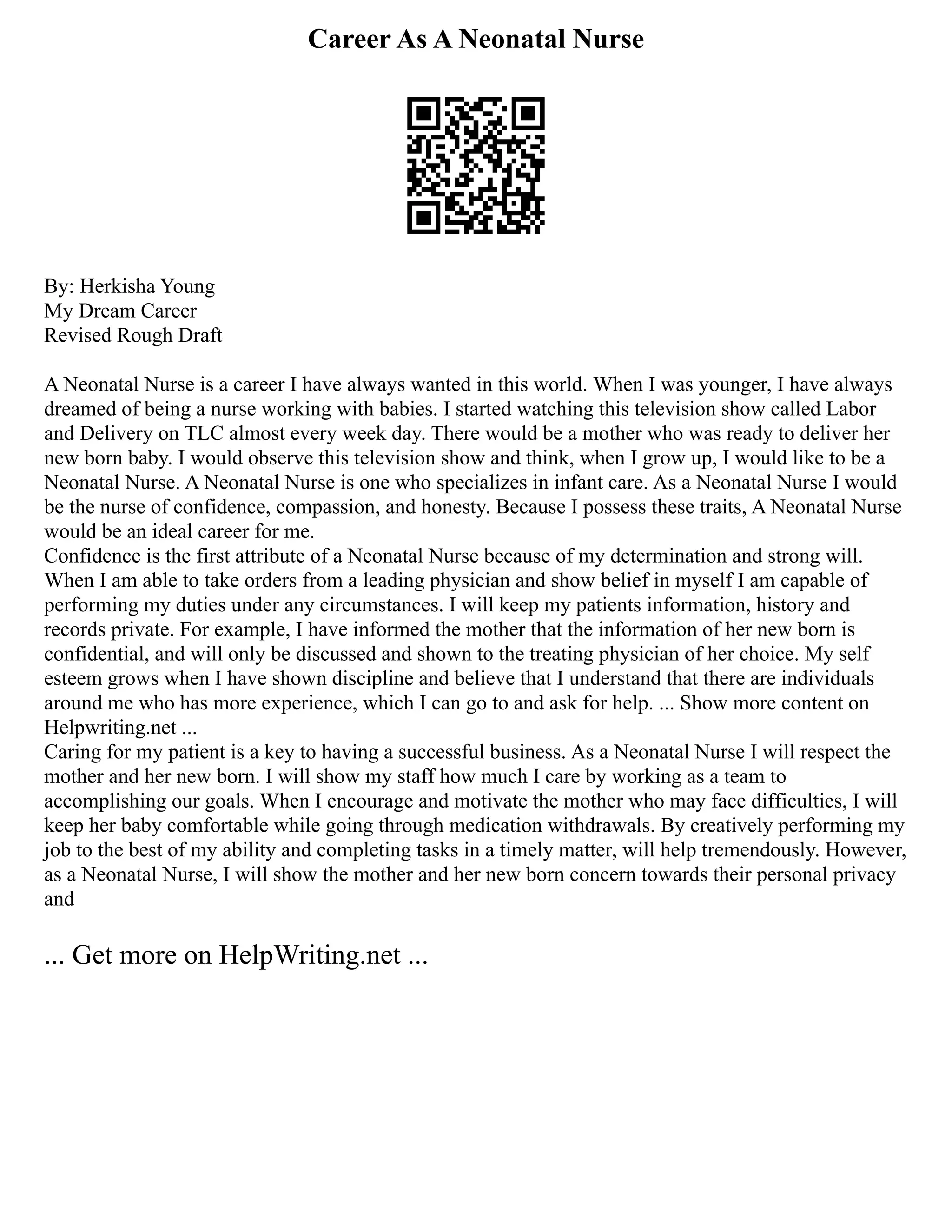 Career As A Neonatal Nurse
By: Herkisha Young
My Dream Career
Revised Rough Draft
A Neonatal Nurse is a career I have always wanted in this world. When I was younger, I have always
dreamed of being a nurse working with babies. I started watching this television show called Labor
and Delivery on TLC almost every week day. There would be a mother who was ready to deliver her
new born baby. I would observe this television show and think, when I grow up, I would like to be a
Neonatal Nurse. A Neonatal Nurse is one who specializes in infant care. As a Neonatal Nurse I would
be the nurse of confidence, compassion, and honesty. Because I possess these traits, A Neonatal Nurse
would be an ideal career for me.
Confidence is the first attribute of a Neonatal Nurse because of my determination and strong will.
When I am able to take orders from a leading physician and show belief in myself I am capable of
performing my duties under any circumstances. I will keep my patients information, history and
records private. For example, I have informed the mother that the information of her new born is
confidential, and will only be discussed and shown to the treating physician of her choice. My self
esteem grows when I have shown discipline and believe that I understand that there are individuals
around me who has more experience, which I can go to and ask for help. ... Show more content on
Helpwriting.net ...
Caring for my patient is a key to having a successful business. As a Neonatal Nurse I will respect the
mother and her new born. I will show my staff how much I care by working as a team to
accomplishing our goals. When I encourage and motivate the mother who may face difficulties, I will
keep her baby comfortable while going through medication withdrawals. By creatively performing my
job to the best of my ability and completing tasks in a timely matter, will help tremendously. However,
as a Neonatal Nurse, I will show the mother and her new born concern towards their personal privacy
and
... Get more on HelpWriting.net ...
 