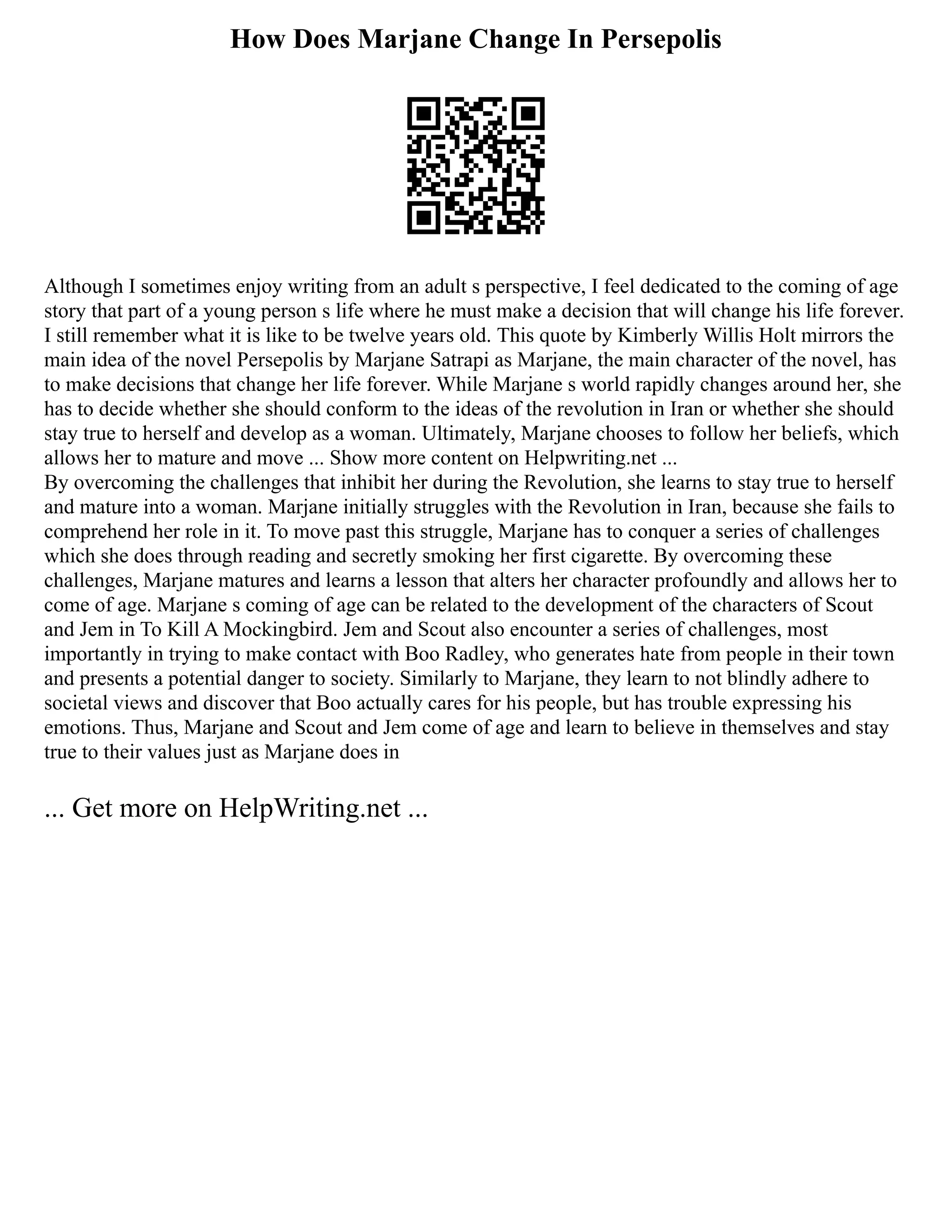 How Does Marjane Change In Persepolis
Although I sometimes enjoy writing from an adult s perspective, I feel dedicated to the coming of age
story that part of a young person s life where he must make a decision that will change his life forever.
I still remember what it is like to be twelve years old. This quote by Kimberly Willis Holt mirrors the
main idea of the novel Persepolis by Marjane Satrapi as Marjane, the main character of the novel, has
to make decisions that change her life forever. While Marjane s world rapidly changes around her, she
has to decide whether she should conform to the ideas of the revolution in Iran or whether she should
stay true to herself and develop as a woman. Ultimately, Marjane chooses to follow her beliefs, which
allows her to mature and move ... Show more content on Helpwriting.net ...
By overcoming the challenges that inhibit her during the Revolution, she learns to stay true to herself
and mature into a woman. Marjane initially struggles with the Revolution in Iran, because she fails to
comprehend her role in it. To move past this struggle, Marjane has to conquer a series of challenges
which she does through reading and secretly smoking her first cigarette. By overcoming these
challenges, Marjane matures and learns a lesson that alters her character profoundly and allows her to
come of age. Marjane s coming of age can be related to the development of the characters of Scout
and Jem in To Kill A Mockingbird. Jem and Scout also encounter a series of challenges, most
importantly in trying to make contact with Boo Radley, who generates hate from people in their town
and presents a potential danger to society. Similarly to Marjane, they learn to not blindly adhere to
societal views and discover that Boo actually cares for his people, but has trouble expressing his
emotions. Thus, Marjane and Scout and Jem come of age and learn to believe in themselves and stay
true to their values just as Marjane does in
... Get more on HelpWriting.net ...
 