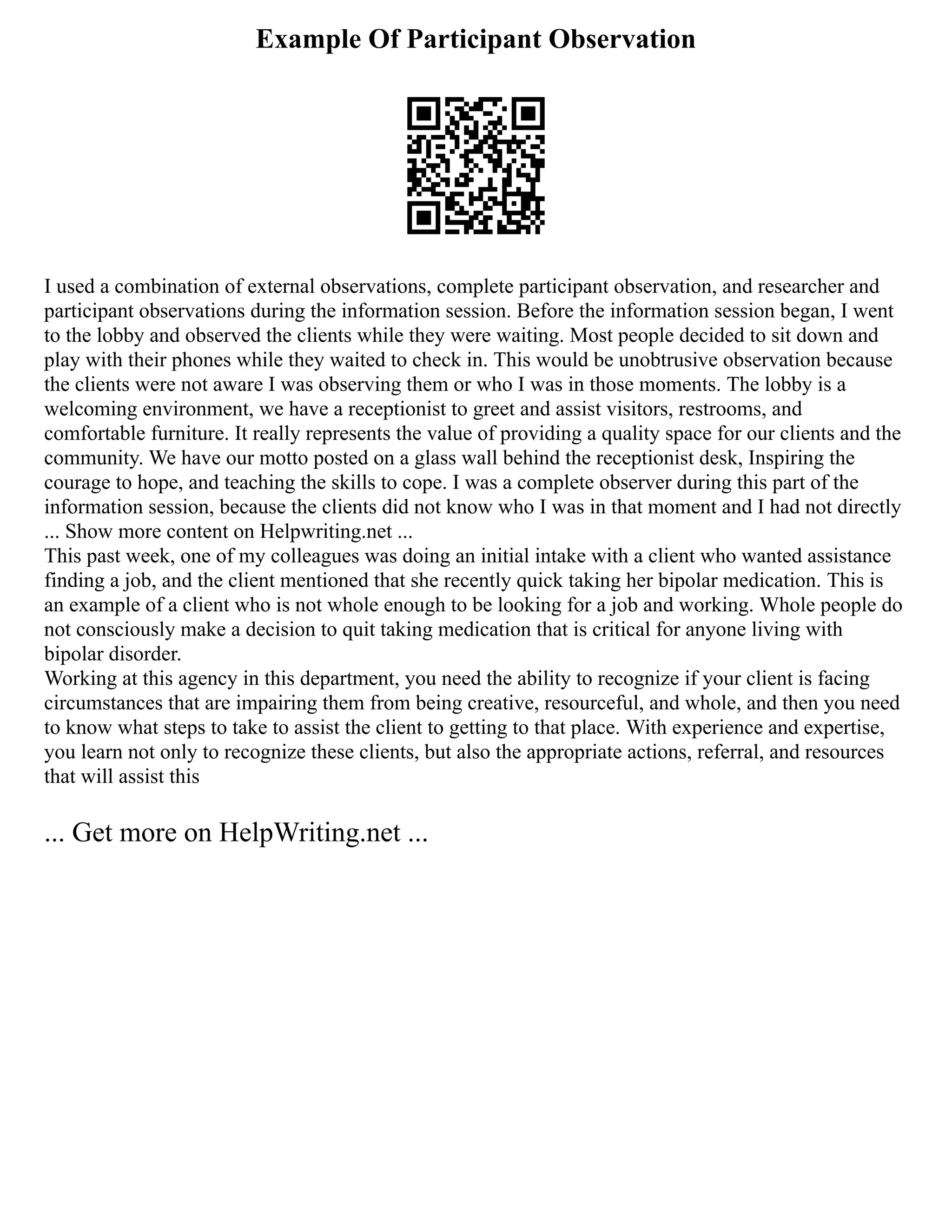 Example Of Participant Observation
I used a combination of external observations, complete participant observation, and researcher and
participant observations during the information session. Before the information session began, I went
to the lobby and observed the clients while they were waiting. Most people decided to sit down and
play with their phones while they waited to check in. This would be unobtrusive observation because
the clients were not aware I was observing them or who I was in those moments. The lobby is a
welcoming environment, we have a receptionist to greet and assist visitors, restrooms, and
comfortable furniture. It really represents the value of providing a quality space for our clients and the
community. We have our motto posted on a glass wall behind the receptionist desk, Inspiring the
courage to hope, and teaching the skills to cope. I was a complete observer during this part of the
information session, because the clients did not know who I was in that moment and I had not directly
... Show more content on Helpwriting.net ...
This past week, one of my colleagues was doing an initial intake with a client who wanted assistance
finding a job, and the client mentioned that she recently quick taking her bipolar medication. This is
an example of a client who is not whole enough to be looking for a job and working. Whole people do
not consciously make a decision to quit taking medication that is critical for anyone living with
bipolar disorder.
Working at this agency in this department, you need the ability to recognize if your client is facing
circumstances that are impairing them from being creative, resourceful, and whole, and then you need
to know what steps to take to assist the client to getting to that place. With experience and expertise,
you learn not only to recognize these clients, but also the appropriate actions, referral, and resources
that will assist this
... Get more on HelpWriting.net ...
 